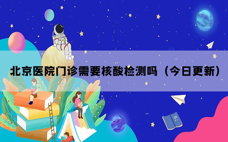 北京醫(yī)院門診需要核酸檢測(cè)嗎（今日更新）