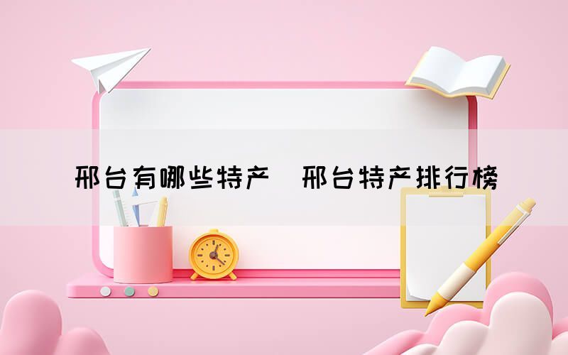 邢臺(tái)有哪些特產(chǎn)（邢臺(tái)特產(chǎn)排行榜）