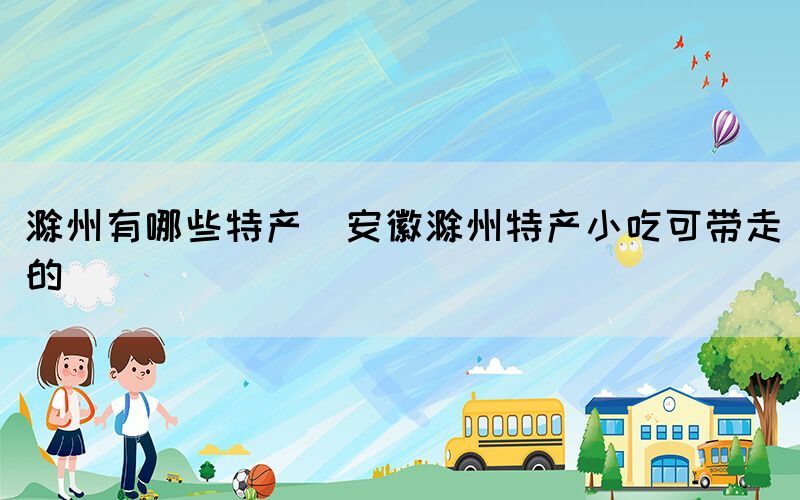 滁州有哪些特產(chǎn)(安徽滁州特產(chǎn)小吃可帶走的)