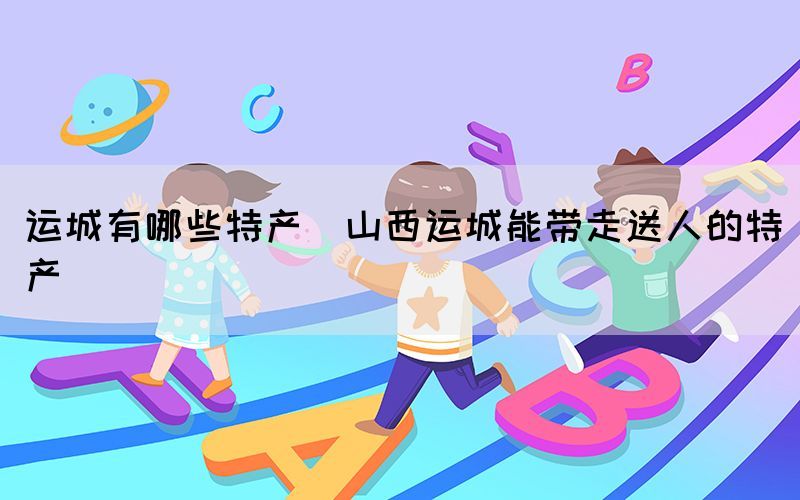 運城有哪些特產(chǎn)(山西運城能帶走送人的特產(chǎn))