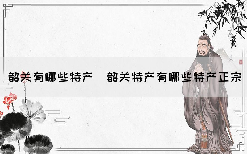 韶關有哪些特產(chǎn)(韶關特產(chǎn)有哪些特產(chǎn)正宗)