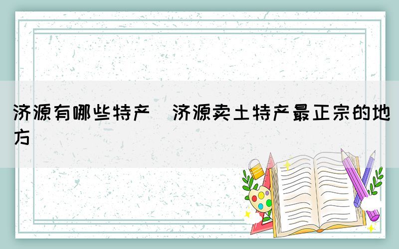 濟源有哪些特產(chǎn)(濟源賣土特產(chǎn)最正宗的地方)