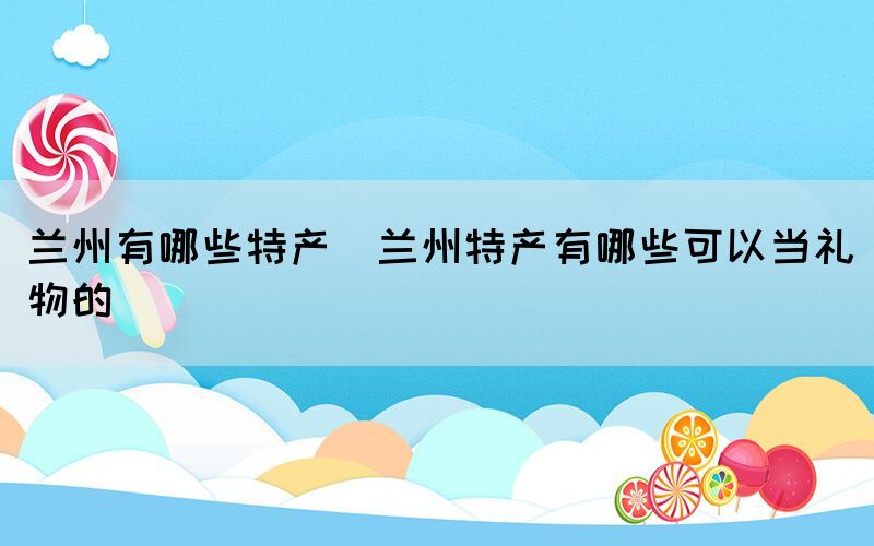 蘭州有哪些特產(chǎn)(蘭州特產(chǎn)有哪些可以當(dāng)禮物的)