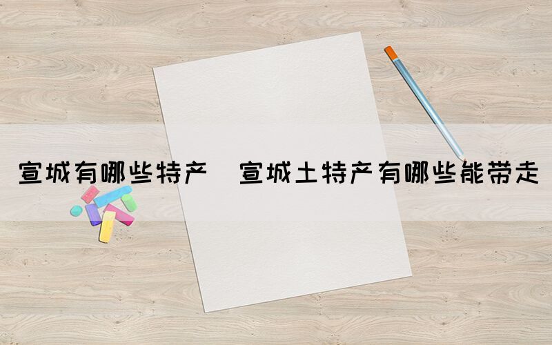 宣城有哪些特產(chǎn)(宣城土特產(chǎn)有哪些能帶走)