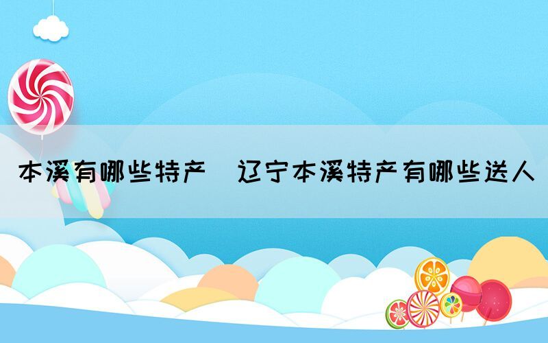 本溪有哪些特產(遼寧本溪特產有哪些送人)