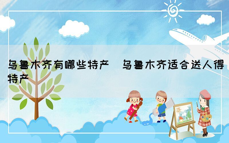 烏魯木齊有哪些特產(烏魯木齊適合送人得特產)