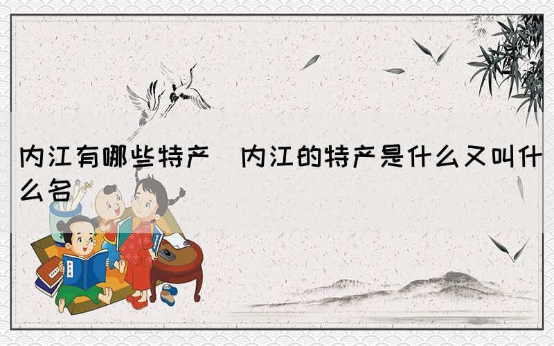 內江有哪些特產(內江的特產是什么又叫什么名)