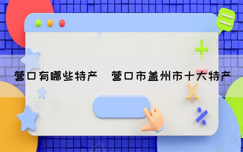 營口有哪些特產(營口市蓋州市十大特產)