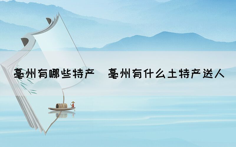 亳州有哪些特產(亳州有什么土特產送人)