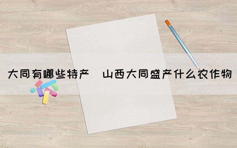 大同有哪些特產(山西大同盛產什么農作物)