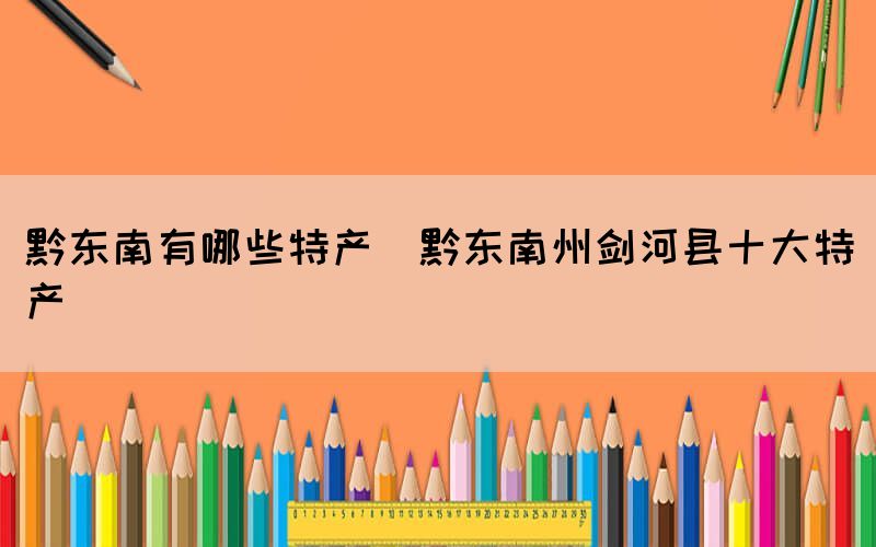 黔東南有哪些特產(黔東南州劍河縣十大特產)