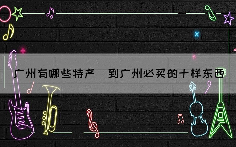 廣州有哪些特產(chǎn)(到廣州必買的十樣?xùn)|西)
