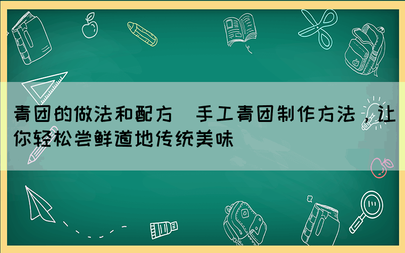 青團(tuán)的做法和配方(手工青團(tuán)制作方法，讓你輕松嘗鮮道地傳統(tǒng)美味)