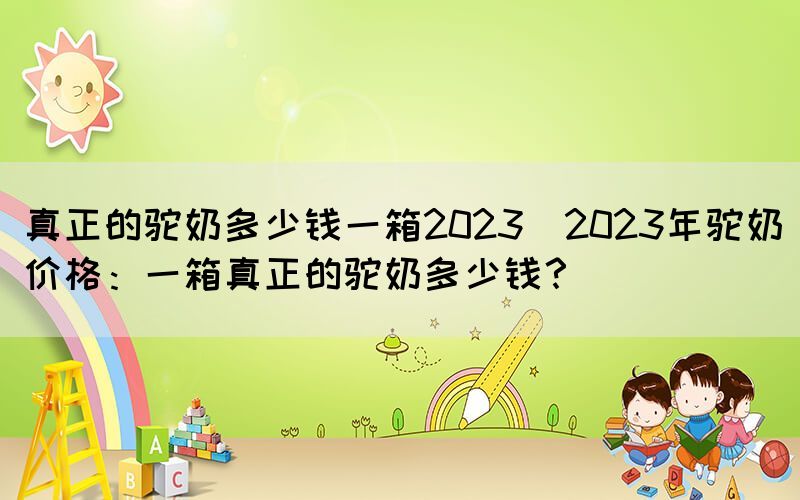 真正的駝奶多少錢一箱2023(2023年駝奶價(jià)格：一箱真正的駝奶多少錢？)