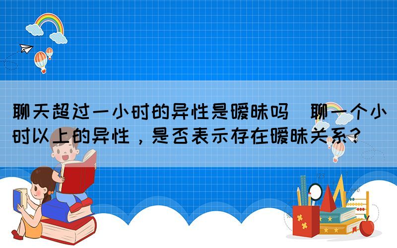 聊天超過一小時(shí)的異性是曖昧嗎(聊一個(gè)小時(shí)以上的異性，是否表示存在曖昧關(guān)系？)
