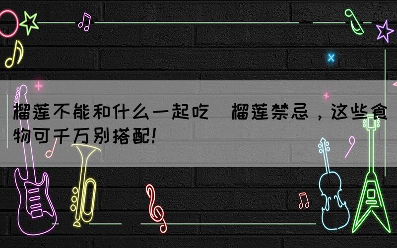 榴蓮不能和什么一起吃(榴蓮禁忌，這些食物可千萬別搭配！)