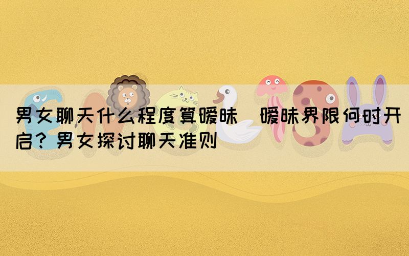 男女聊天什么程度算曖昧(曖昧界限何時(shí)開啟？男女探討聊天準(zhǔn)則)