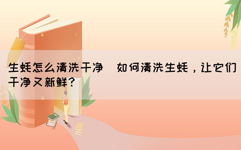 生蠔怎么清洗干凈(如何清洗生蠔，讓它們干凈又新鮮？)