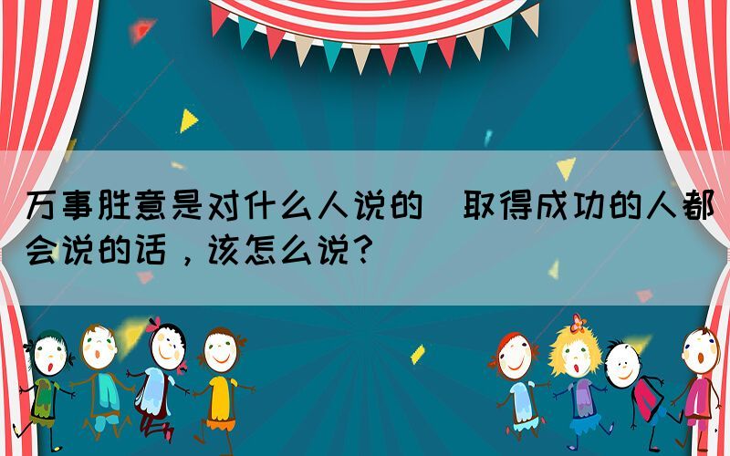 萬事勝意是對什么人說的(取得成功的人都會說的話，該怎么說？)