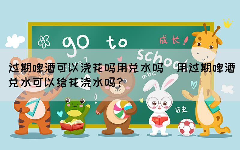 過期啤酒可以澆花嗎用兌水嗎(用過期啤酒兌水可以給花澆水嗎？)