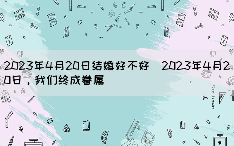 2023年4月20日結(jié)婚好不好(2023年4月20日，我們終成眷屬)