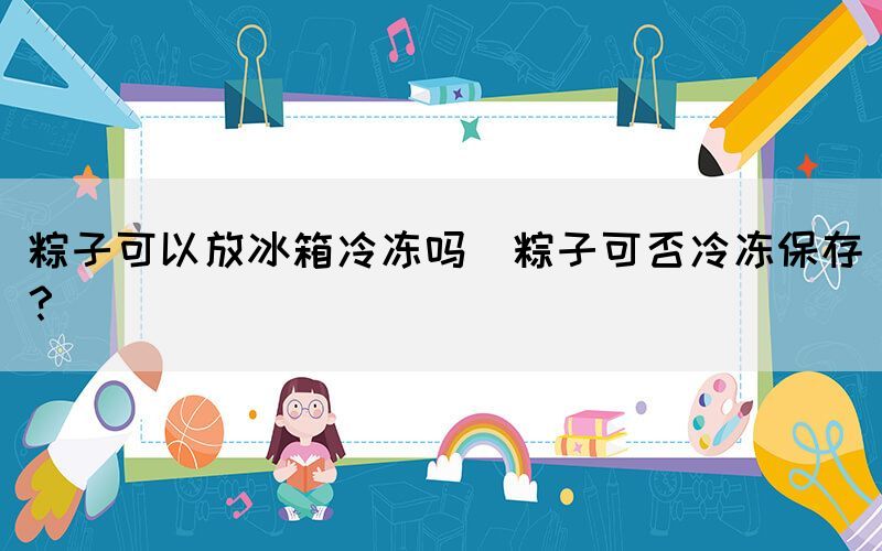 粽子可以放冰箱冷凍嗎(粽子可否冷凍保存？)