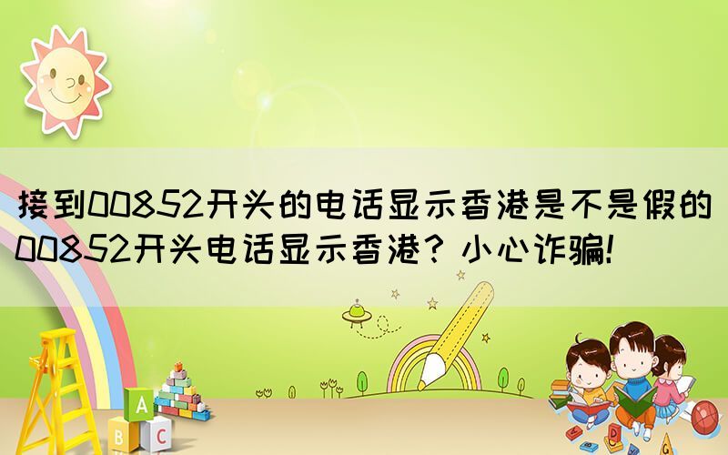 接到00852開頭的電話顯示香港是不是假的(00852開頭電話顯示香港？小心詐騙！)