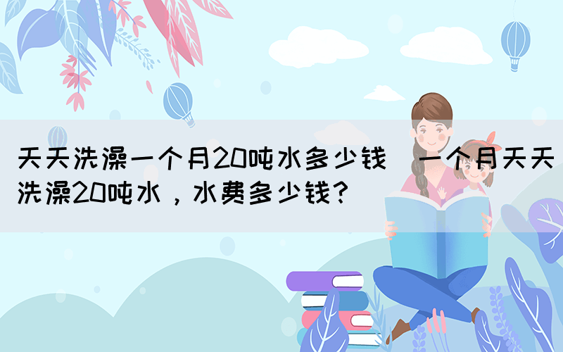 天天洗澡一個月20噸水多少錢(一個月天天洗澡20噸水，水費多少錢？)