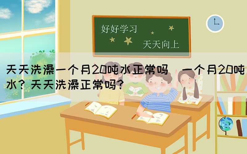 天天洗澡一個月20噸水正常嗎(一個月20噸水？天天洗澡正常嗎？)