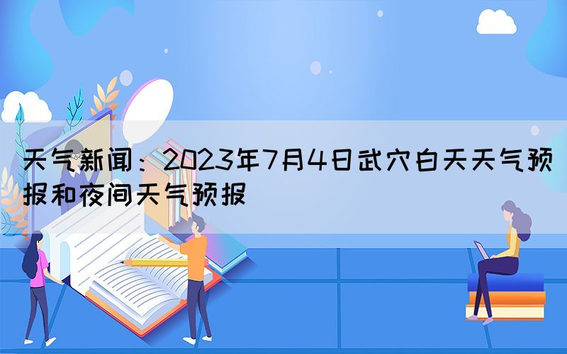 天氣新聞：2023年7月4日武穴白天天氣預報和夜間天氣預報