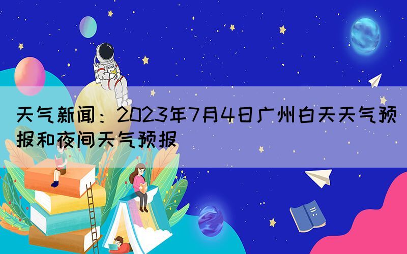 天氣新聞：2023年7月4日廣州白天天氣預報和夜間天氣預報