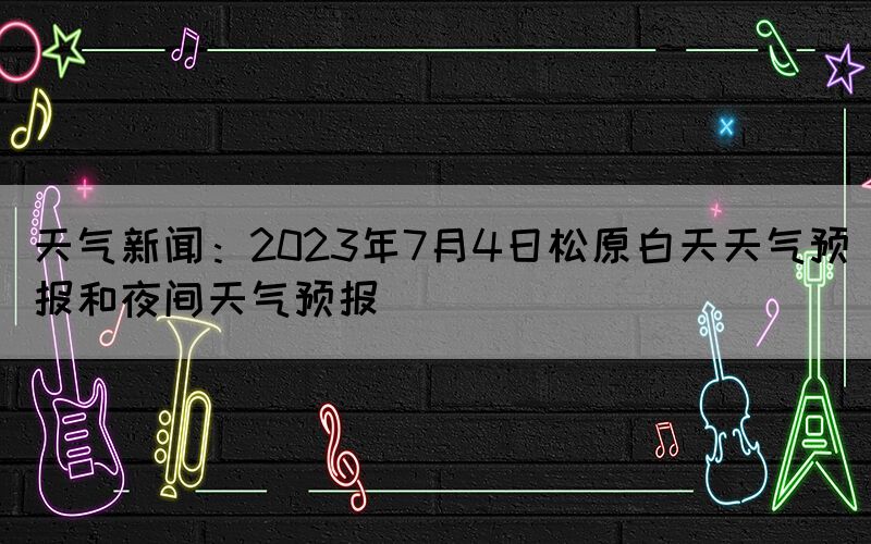 天氣新聞：2023年7月4日松原白天天氣預報和夜間天氣預報