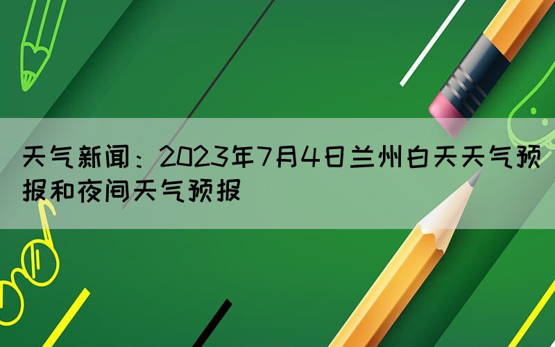 天氣新聞：2023年7月4日蘭州白天天氣預(yù)報和夜間天氣預(yù)報