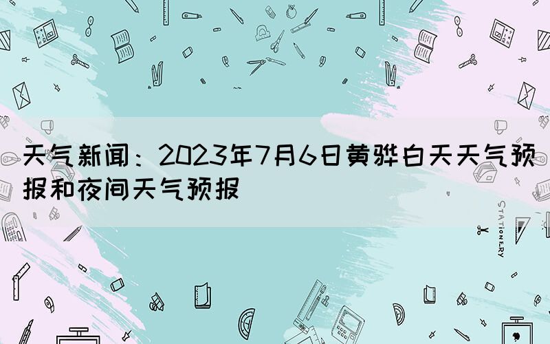 天氣新聞：2023年7月6日黃驊白天天氣預(yù)報(bào)和夜間天氣預(yù)報(bào)