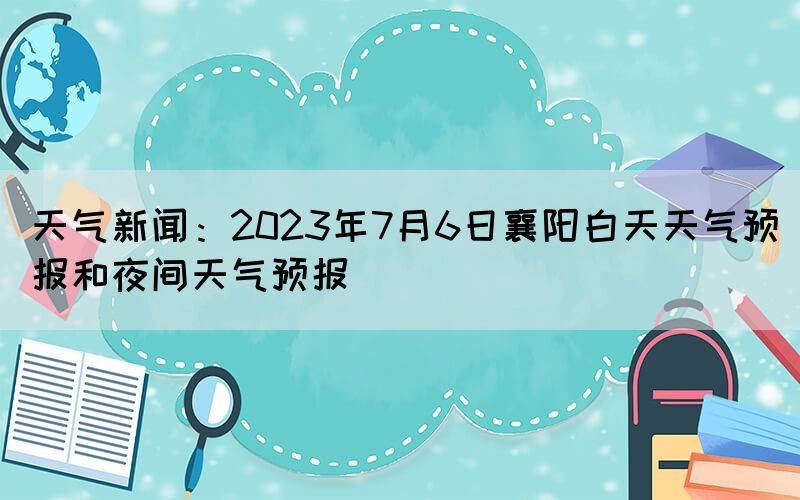 天氣新聞：2023年7月6日襄陽白天天氣預(yù)報(bào)和夜間天氣預(yù)報(bào)