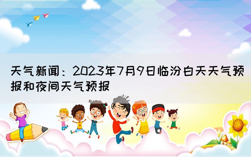 天氣新聞：2023年7月9日臨汾白天天氣預(yù)報和夜間天氣預(yù)報