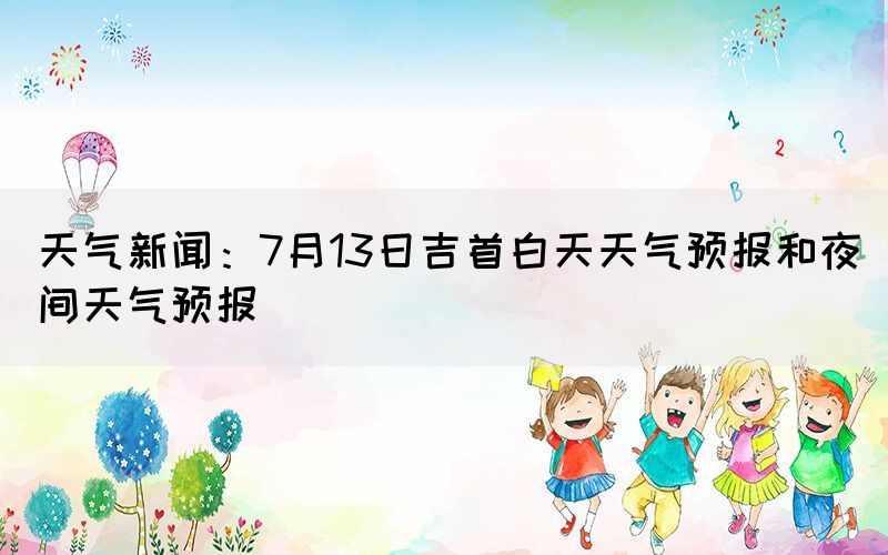 天氣新聞：7月13日吉首白天天氣預(yù)報和夜間天氣預(yù)報