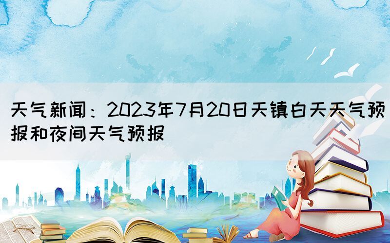 天氣新聞：2023年7月20日天鎮(zhèn)白天天氣預(yù)報和夜間天氣預(yù)報