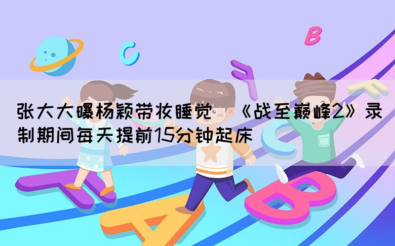 張大大曝楊穎帶妝睡覺(jué)（《戰(zhàn)至巔峰2》錄制