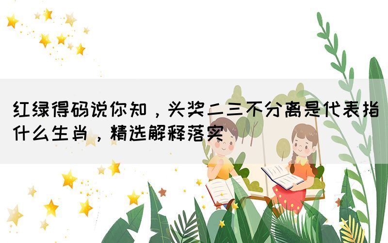 紅綠得碼說你知，頭獎二三不分離是代表指什么生肖，精選解釋落實