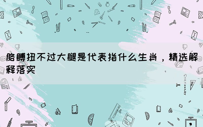胳膊扭不過大腿是代表指什么生肖，精選解釋落實