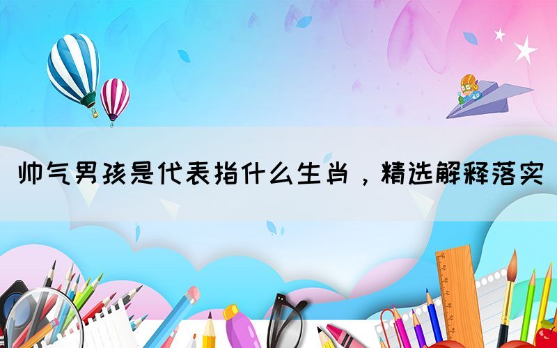 帥氣男孩是代表指什么生肖，精選解釋落實