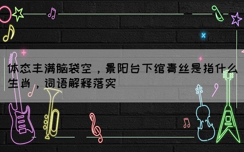 體態(tài)豐滿腦袋空，景陽臺下綰青絲是指什么生肖，詞語解釋落實