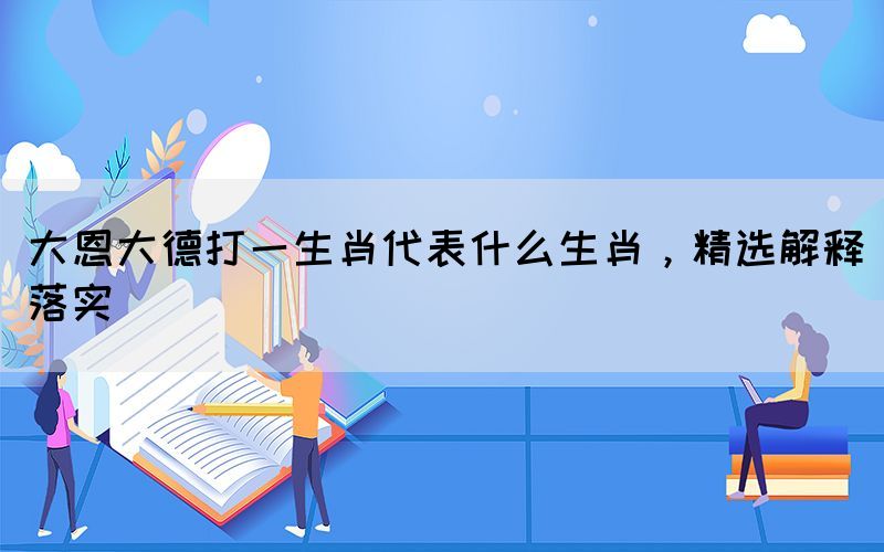大恩大德打一生肖代表什么生肖，精選解釋落實