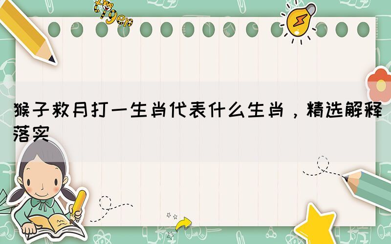 猴子救月打一生肖代表什么生肖，精選解釋落實