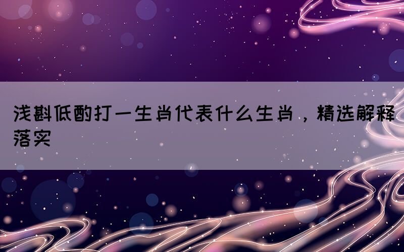 淺斟低酌打一生肖代表什么生肖，精選解釋落實
