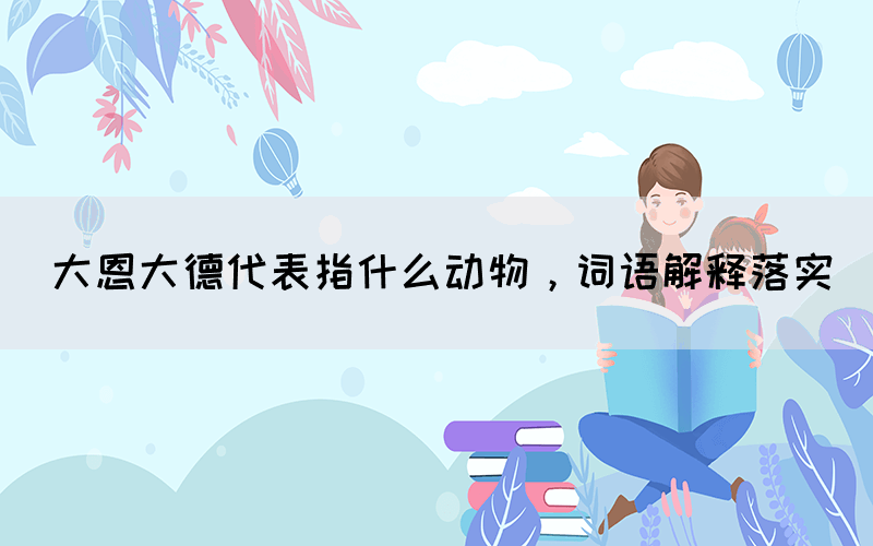 大恩大德代表指什么動物，詞語解釋落實