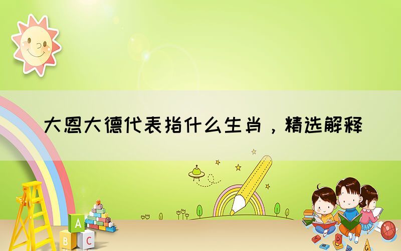 大恩大德代表指什么生肖，精選解釋(圖1)