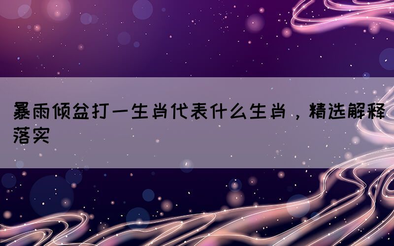 暴雨傾盆打一生肖代表什么生肖，精選解釋落實(shí)
