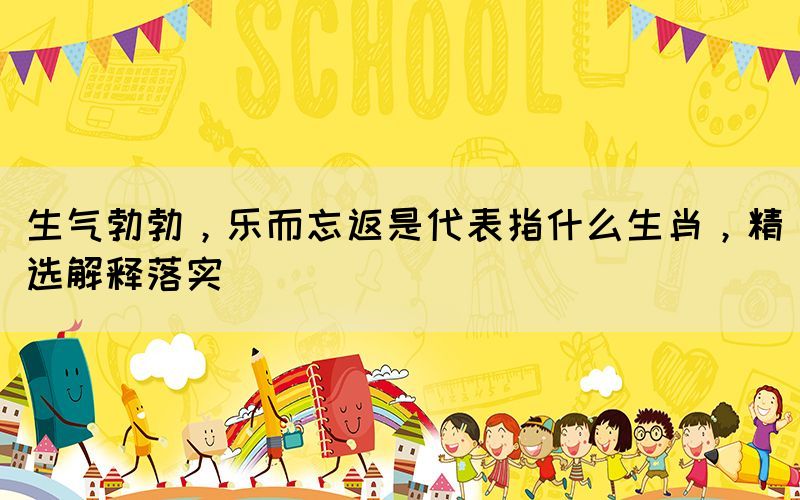 生氣勃勃，樂(lè)而忘返是代表指什么生肖，精選解釋落實(shí)